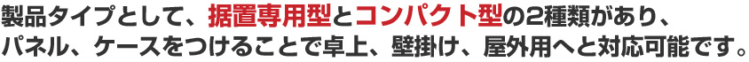 製品タイプとして、据置専用型とコンパクト型の2種類があり、パネル、ケースをつけることで卓上、壁掛け、屋外用へと対応可能です。