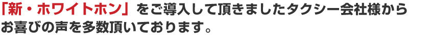 「ホワイトホン」をご導入して頂きましたタクシー会社様からお喜びの声を多数頂いております。